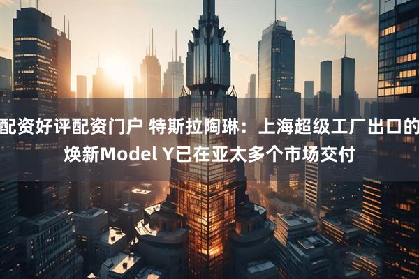 配资好评配资门户 特斯拉陶琳：上海超级工厂出口的焕新Model Y已在亚太多个市场交付