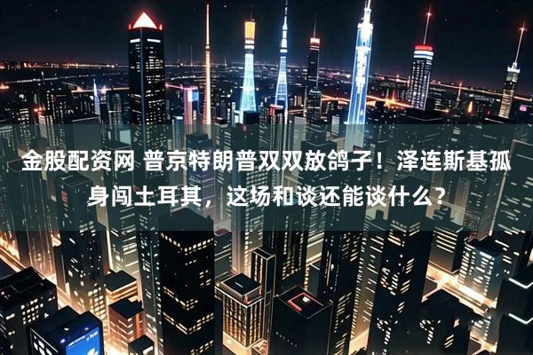 金股配资网 普京特朗普双双放鸽子！泽连斯基孤身闯土耳其，这场和谈还能谈什么？