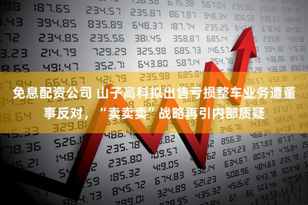 免息配资公司 山子高科拟出售亏损整车业务遭董事反对，“卖卖卖”战略再引内部质疑