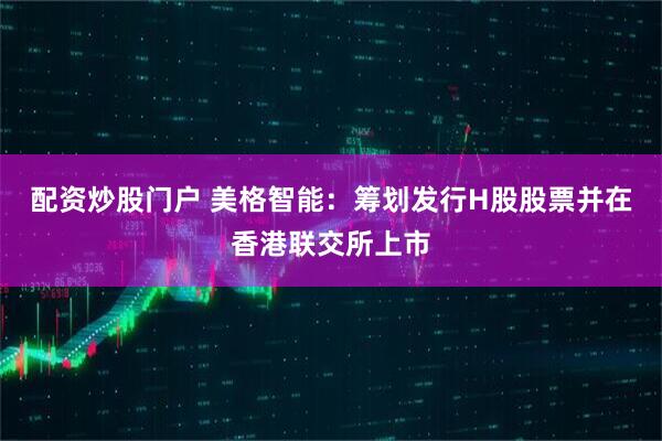 配资炒股门户 美格智能：筹划发行H股股票并在香港联交所上市