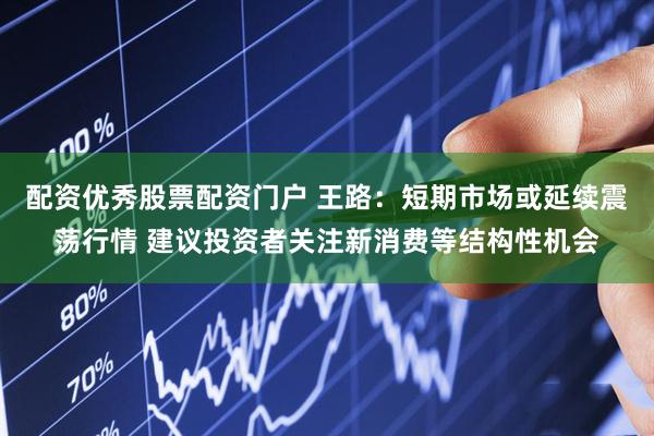 配资优秀股票配资门户 王路：短期市场或延续震荡行情 建议投资者关注新消费等结构性机会