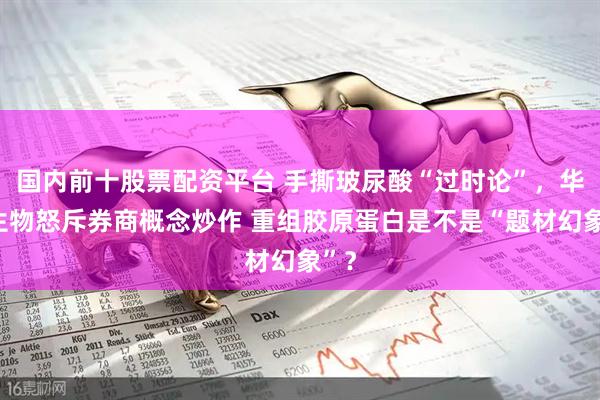 国内前十股票配资平台 手撕玻尿酸“过时论”，华熙生物怒斥券商概念炒作 重组胶原蛋白是不是“题材幻象”？