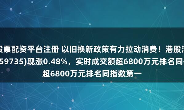 股票配资平台注册 以旧换新政策有力拉动消费！港股消费ETF(159735)现涨0.48%，实时成交额超6800万元排名同指数第一