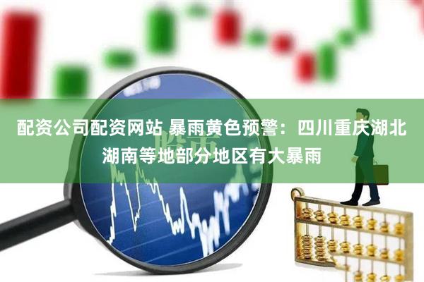 配资公司配资网站 暴雨黄色预警：四川重庆湖北湖南等地部分地区有大暴雨