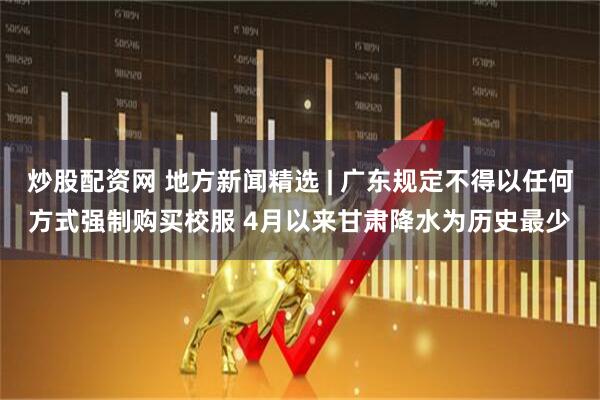 炒股配资网 地方新闻精选 | 广东规定不得以任何方式强制购买校服 4月以来甘肃降水为历史最少