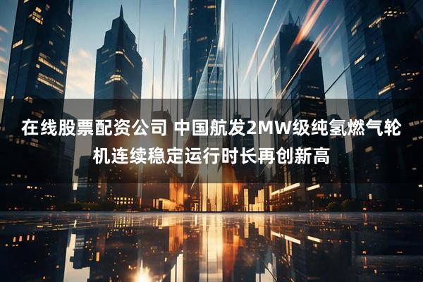 在线股票配资公司 中国航发2MW级纯氢燃气轮机连续稳定运行时长再创新高