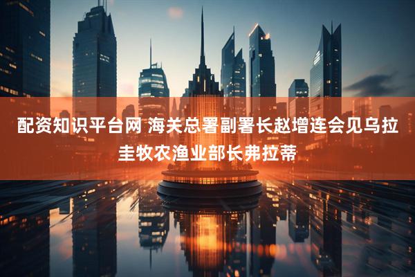 配资知识平台网 海关总署副署长赵增连会见乌拉圭牧农渔业部长弗拉蒂
