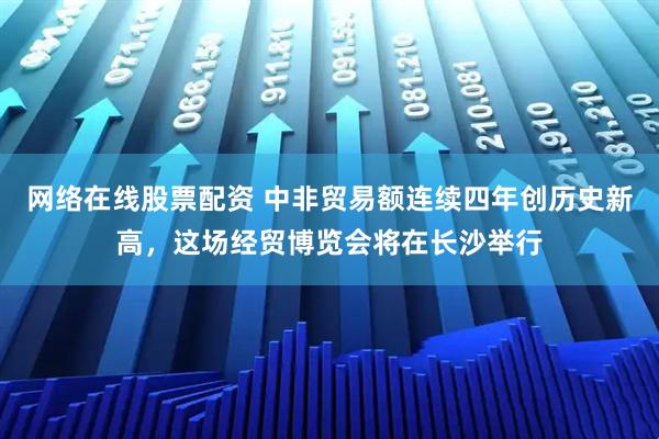 网络在线股票配资 中非贸易额连续四年创历史新高，这场经贸博览会将在长沙举行