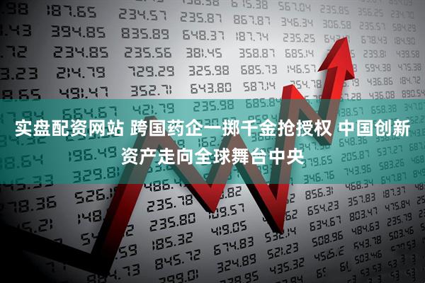 实盘配资网站 跨国药企一掷千金抢授权 中国创新资产走向全球舞台中央