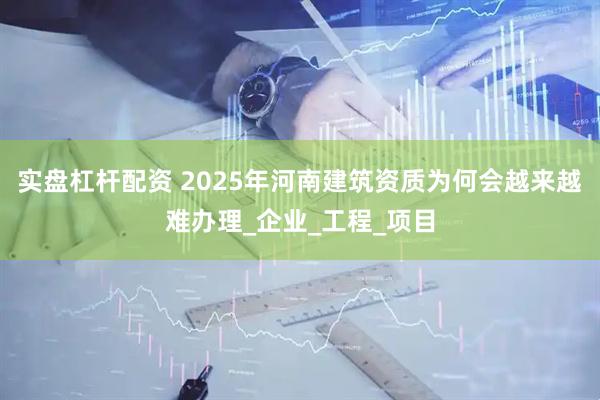 实盘杠杆配资 2025年河南建筑资质为何会越来越难办理_企业_工程_项目
