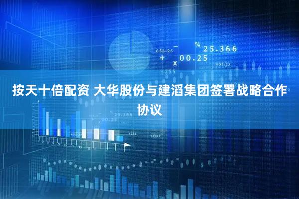 按天十倍配资 大华股份与建滔集团签署战略合作协议