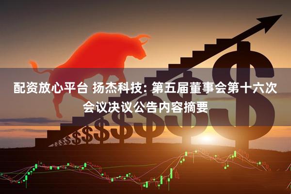 配资放心平台 扬杰科技: 第五届董事会第十六次会议决议公告内容摘要
