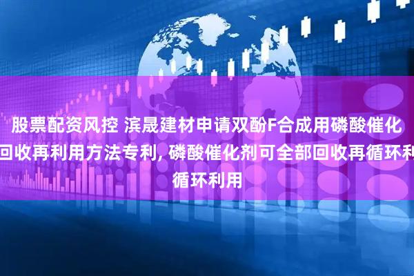 股票配资风控 滨晟建材申请双酚F合成用磷酸催化剂回收再利用方法专利, 磷酸催化剂可全部回收再循环利用