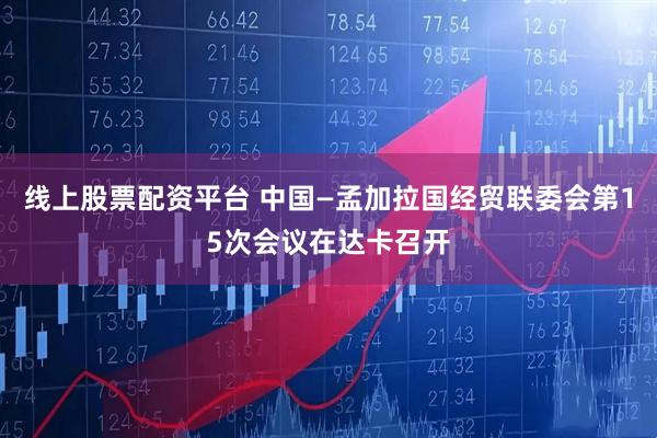 线上股票配资平台 中国—孟加拉国经贸联委会第15次会议在达卡召开