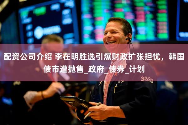 配资公司介绍 李在明胜选引爆财政扩张担忧，韩国债市遭抛售_政府_债券_计划