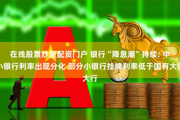 在线股票炒股配资门户 银行“降息潮”持续: 中小银行利率出现分化 部分小银行挂牌利率低于国有大行