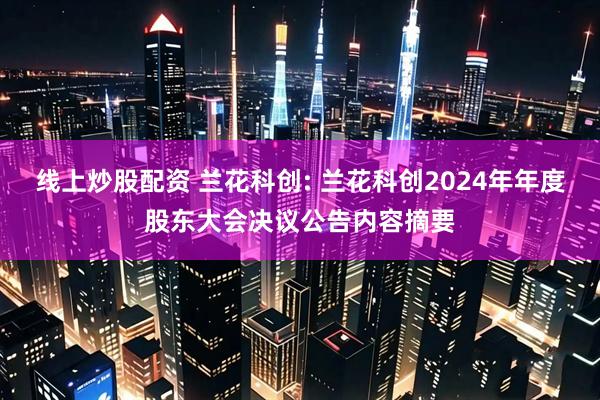 线上炒股配资 兰花科创: 兰花科创2024年年度股东大会决议公告内容摘要
