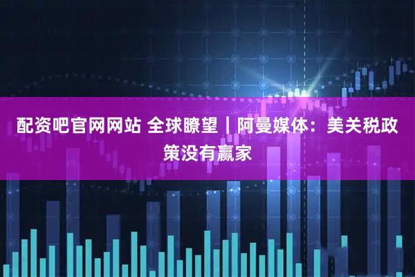 配资吧官网网站 全球瞭望｜阿曼媒体：美关税政策没有赢家