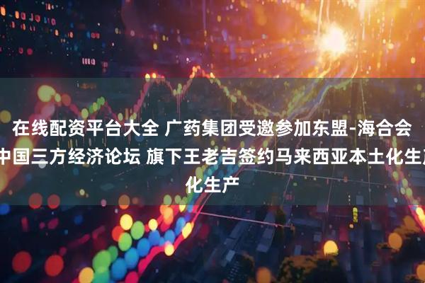 在线配资平台大全 广药集团受邀参加东盟-海合会-中国三方经济论坛 旗下王老吉签约马来西亚本土化生产