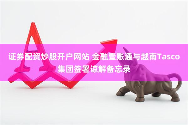 证券配资炒股开户网站 金融壹账通与越南Tasco集团签署谅解备忘录