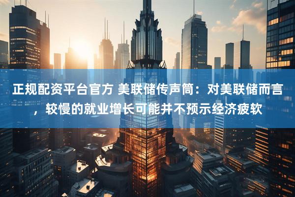 正规配资平台官方 美联储传声筒：对美联储而言，较慢的就业增长可能并不预示经济疲软