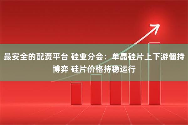 最安全的配资平台 硅业分会：单晶硅片上下游僵持博弈 硅片价格持稳运行