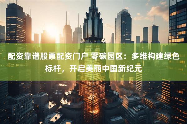 配资靠谱股票配资门户 零碳园区：多维构建绿色标杆，开启美丽中国新纪元