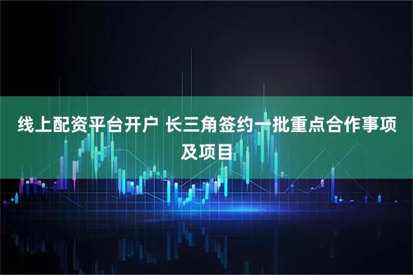 线上配资平台开户 长三角签约一批重点合作事项及项目