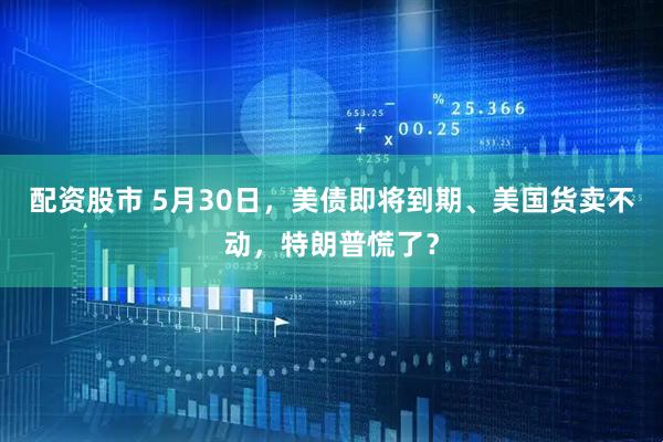 配资股市 5月30日，美债即将到期、美国货卖不动，特朗普慌了？