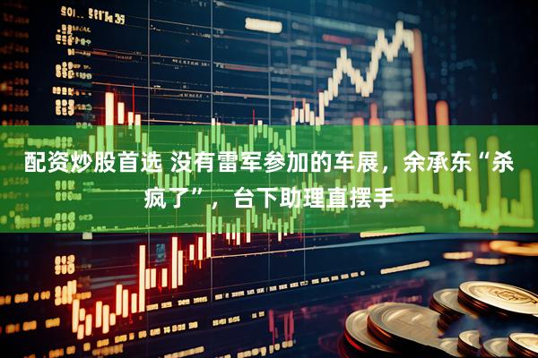 配资炒股首选 没有雷军参加的车展，余承东“杀疯了”，台下助理直摆手