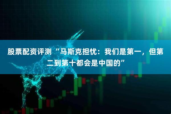 股票配资评测 “马斯克担忧：我们是第一，但第二到第十都会是中国的”