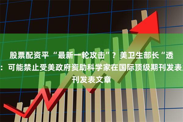 股票配资平 “最新一轮攻击”？美卫生部长“透风”：可能禁止受美政府资助科学家在国际顶级期刊发表文章