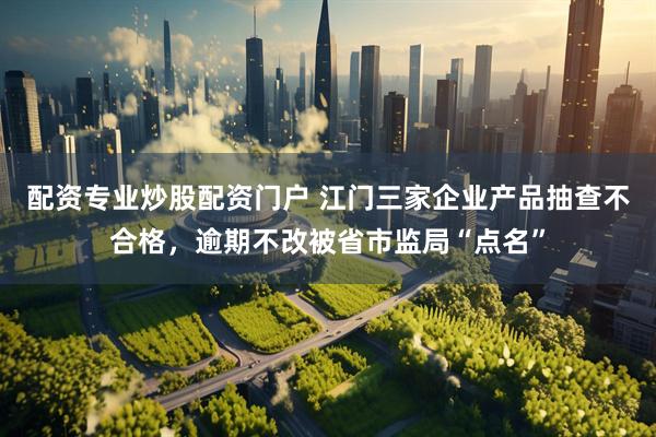 配资专业炒股配资门户 江门三家企业产品抽查不合格，逾期不改被省市监局“点名”
