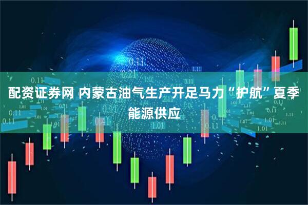 配资证券网 内蒙古油气生产开足马力“护航”夏季能源供应