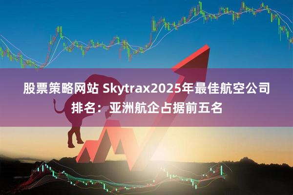 股票策略网站 Skytrax2025年最佳航空公司排名：亚洲航企占据前五名