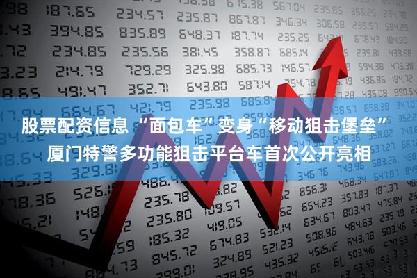 股票配资信息 “面包车”变身“移动狙击堡垒” 厦门特警多功能狙击平台车首次公开亮相