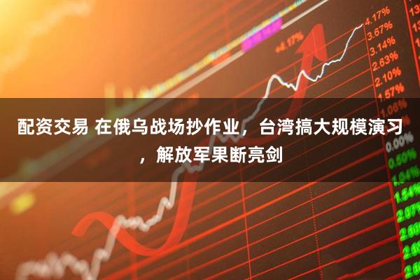 配资交易 在俄乌战场抄作业，台湾搞大规模演习，解放军果断亮剑