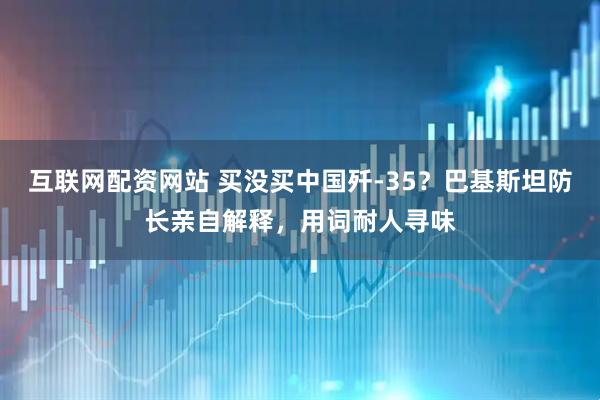 互联网配资网站 买没买中国歼-35？巴基斯坦防长亲自解释，用词耐人寻味