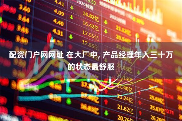 配资门户网网址 在大厂中, 产品经理年入三十万的状态最舒服
