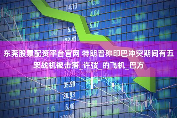 东莞股票配资平台官网 特朗普称印巴冲突期间有五架战机被击落_许弢_的飞机_巴方