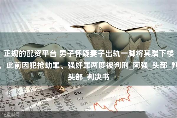 正规的配资平台 男子怀疑妻子出轨一脚将其踹下楼致死，此前因犯抢劫罪、强奸罪两度被判刑_阿强_头部_判决书