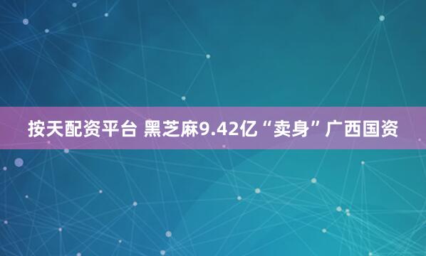 按天配资平台 黑芝麻9.42亿“卖身”广西国资