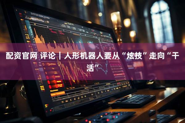 配资官网 评论｜人形机器人要从“炫技”走向“干活”