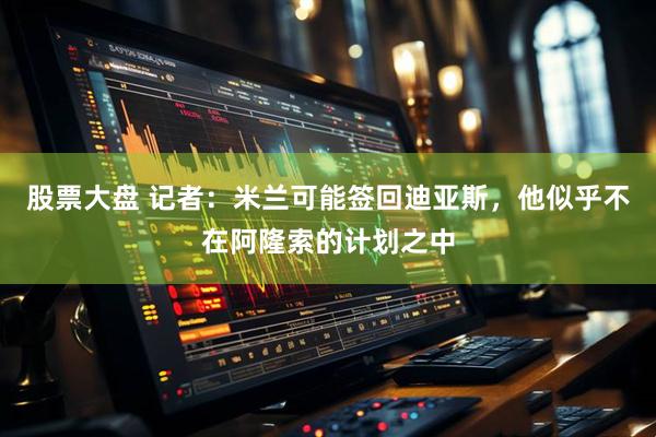 股票大盘 记者：米兰可能签回迪亚斯，他似乎不在阿隆索的计划之中