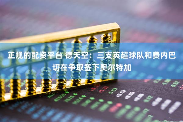 正规的配资平台 德天空：三支英超球队和费内巴切在争取签下奥尔特加