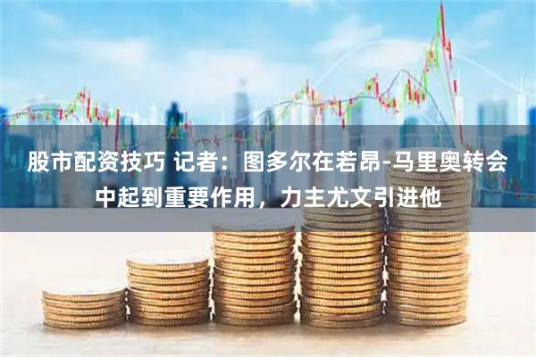 股市配资技巧 记者：图多尔在若昂-马里奥转会中起到重要作用，力主尤文引进他