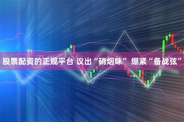 股票配资的正规平台 议出“硝烟味” 绷紧“备战弦”