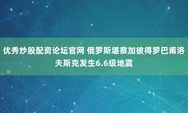 优秀炒股配资论坛官网 俄罗斯堪察加彼得罗巴甫洛夫斯克发生6.6级地震